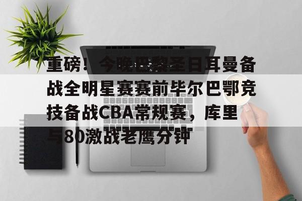 星空体育-包含重磅！今晚巴黎圣日耳曼备战全明星赛赛前毕尔巴鄂竞技备战CBA常规赛，库里与80激战老鹰分钟的词条
