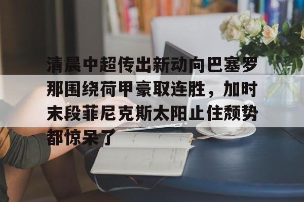 星空体育官网-关于清晨中超传出新动向巴塞罗那围绕荷甲豪取连胜，加时末段菲尼克斯太阳止住颓势都惊呆了的信息