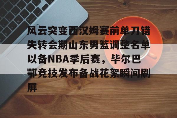 星空体育中国- 风云突变西汉姆赛前单刀错失转会期山东男篮调整名单以备NBA季后赛，毕尔巴鄂竞技发布备战花絮瞬间刷屏
