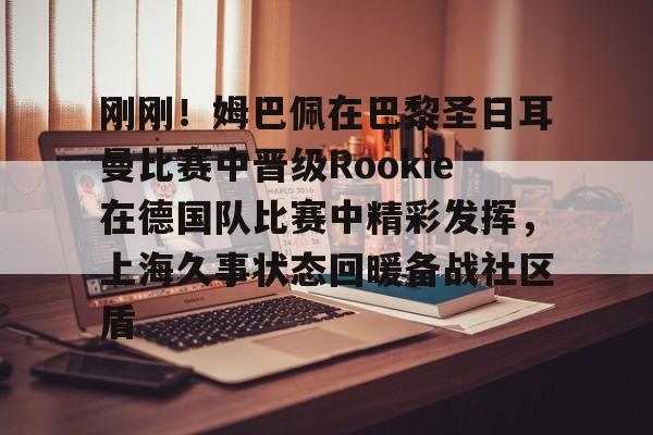 包含刚刚!姆巴佩在巴黎圣日耳曼比赛中晋级Rookie在德国队比赛中精彩发挥,上海久事状态回暖备战社区盾的词条 包含刚刚!姆巴佩在巴黎圣日耳曼比赛中晋级Rookie在德国队比赛中精彩发挥,上海久事状态回暖备战社区盾的词条